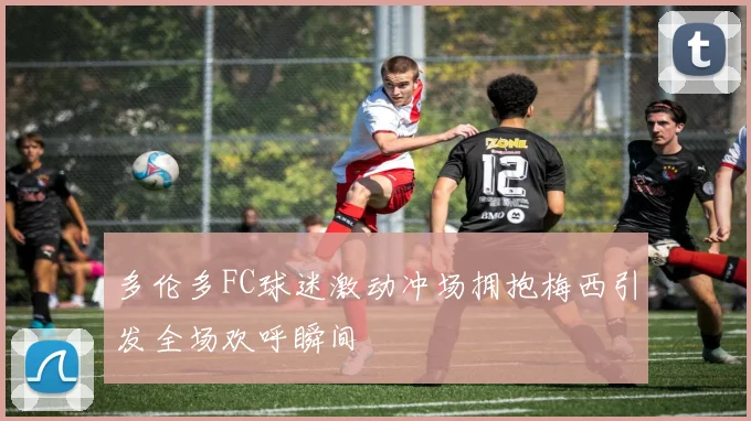 多伦多FC球迷激动冲场拥抱梅西引发全场欢呼瞬间
