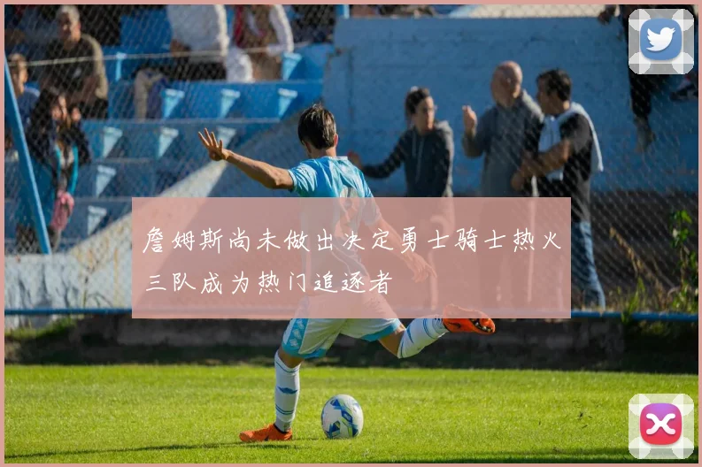 詹姆斯尚未做出决定勇士骑士热火三队成为热门追逐者