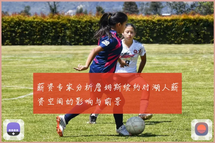 薪资专家分析詹姆斯续约对湖人薪资空间的影响与前景