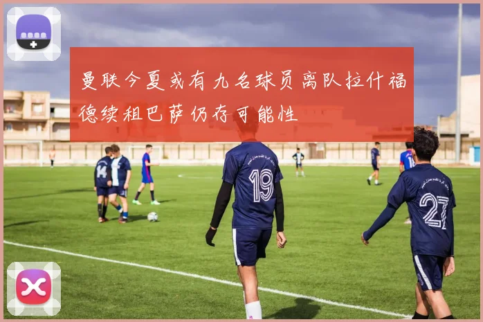 曼联今夏或有九名球员离队拉什福德续租巴萨仍存可能性