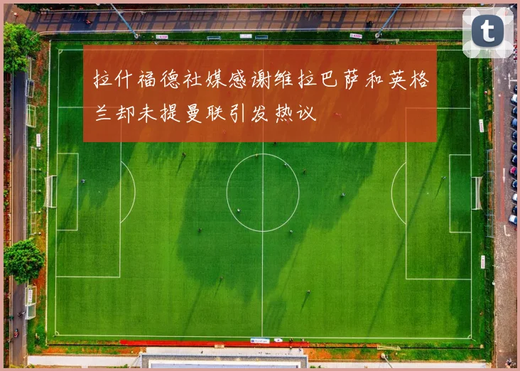 拉什福德社媒感谢维拉巴萨和英格兰却未提曼联引发热议