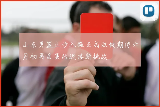 山东男篮止步八强正式放假期待六月初再度集结迎接新挑战