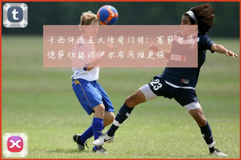 卡西评选五大传奇门将：塞萨尔范德萨切赫诺伊尔布冯谁更强