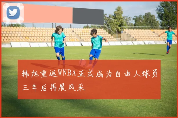 韩旭重返WNBA正式成为自由人球员三年后再展风采