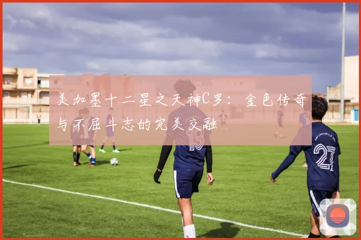 美加墨十二星之天神C罗：金色传奇与不屈斗志的完美交融