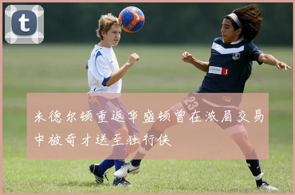 米德尔顿重返华盛顿曾在浓眉交易中被奇才送至独行侠