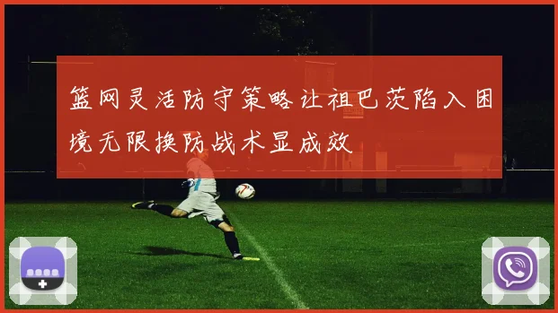 篮网灵活防守策略让祖巴茨陷入困境无限换防战术显成效