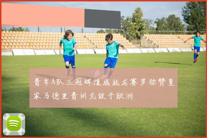 青年A队三冠辉煌成就龙赛罗称赞皇家马德里青训无敌于欧洲