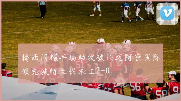 梅西闪耀半场助攻破门迈阿密国际领先波特兰伐木工2-0