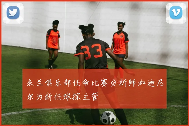 米兰俱乐部任命比赛分析师加迪尼尔为新任球探主管