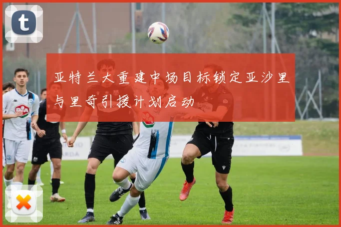 亚特兰大重建中场目标锁定亚沙里与里奇引援计划启动