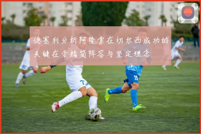 德塞利分析阿隆索在切尔西成功的关键在于精简阵容与坚定理念