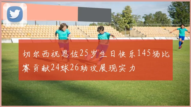 切尔西祝恩佐25岁生日快乐145场比赛贡献24球26助攻展现实力