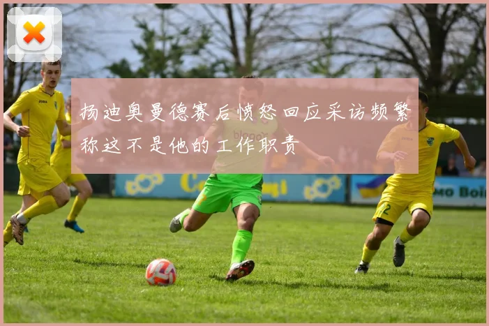 扬迪奥曼德赛后愤怒回应采访频繁称这不是他的工作职责