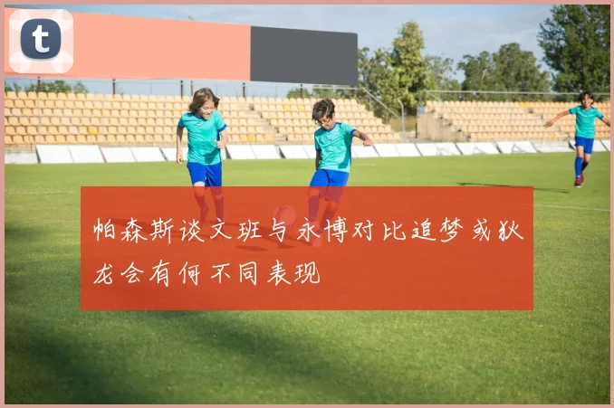 帕森斯谈文班与永博对比追梦或狄龙会有何不同表现