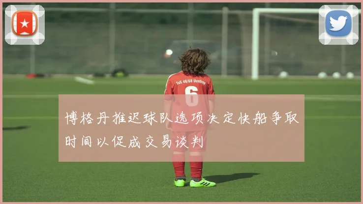 博格丹推迟球队选项决定快船争取时间以促成交易谈判