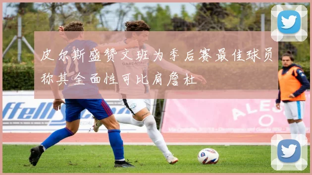 皮尔斯盛赞文班为季后赛最佳球员称其全面性可比肩詹杜