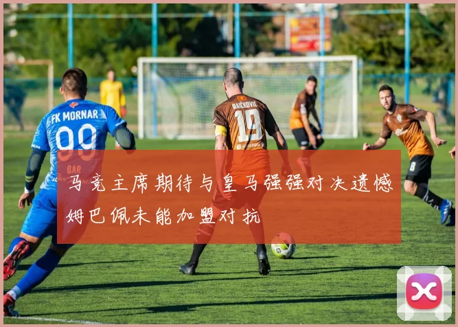 马竞主席期待与皇马强强对决遗憾姆巴佩未能加盟对抗
