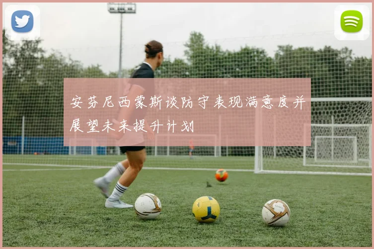 安芬尼西蒙斯谈防守表现满意度并展望未来提升计划
