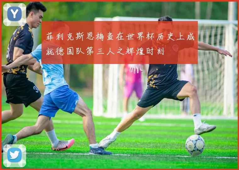 菲利克斯恩梅查在世界杯历史上成就德国队第三人之辉煌时刻