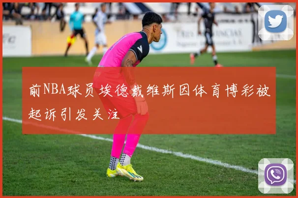 前NBA球员埃德戴维斯因体育博彩被起诉引发关注